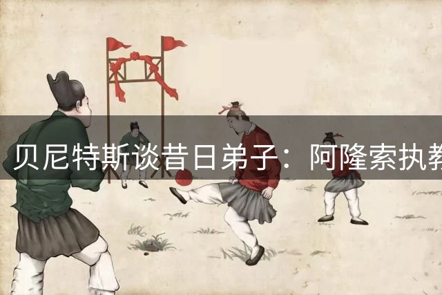 贝尼特斯谈昔日弟子：阿隆索执教能力出众 阿韦洛亚需独自成长